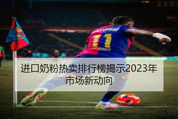 进口奶粉热卖排行榜揭示2023年市场新动向