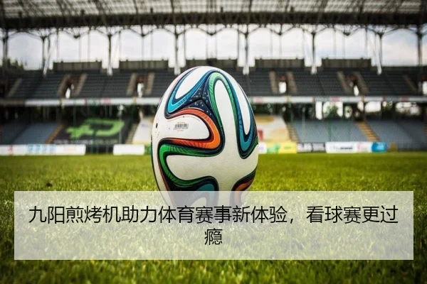 九阳煎烤机助力体育赛事新体验，看球赛更过瘾