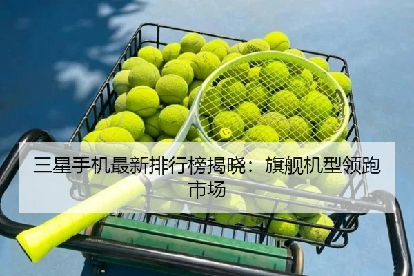 三星手机最新排行榜揭晓：旗舰机型领跑市场
